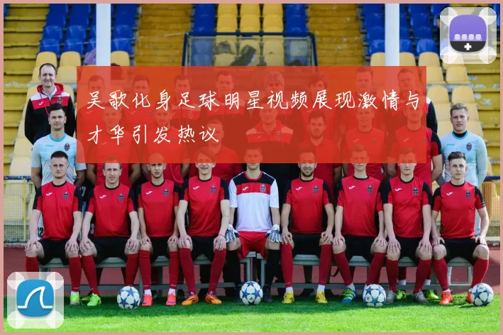 吴歌化身足球明星视频展现激情与才华引发热议