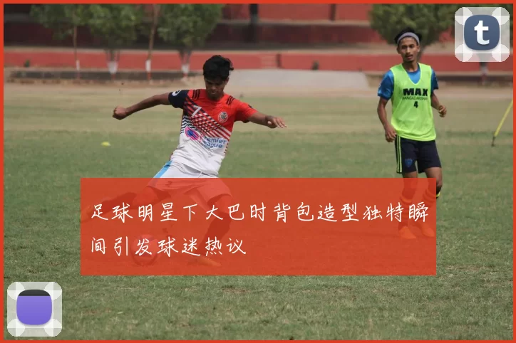 足球明星下大巴时背包造型独特瞬间引发球迷热议