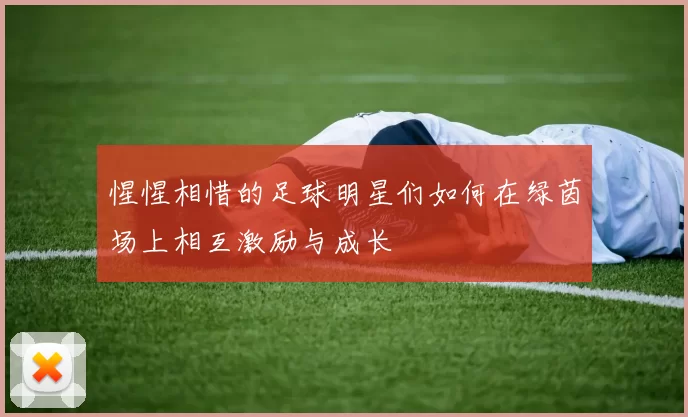 惺惺相惜的足球明星们如何在绿茵场上相互激励与成长