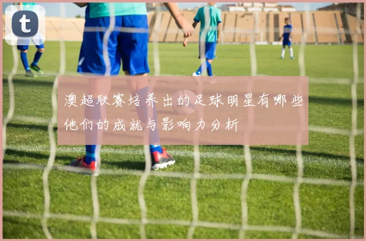 澳超联赛培养出的足球明星有哪些他们的成就与影响力分析