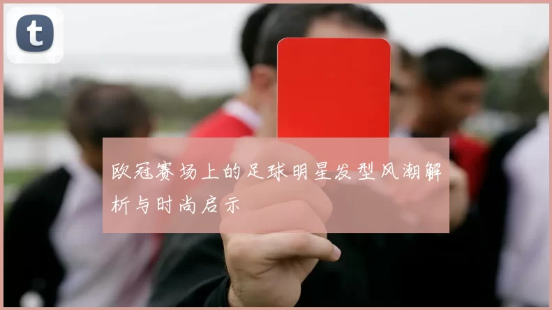 欧冠赛场上的足球明星发型风潮解析与时尚启示