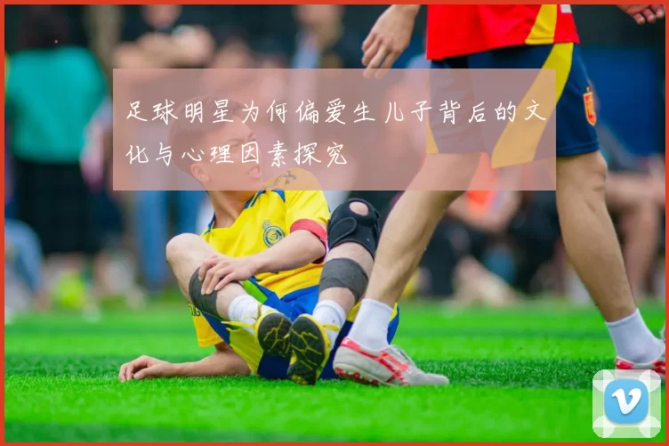 足球明星为何偏爱生儿子背后的文化与心理因素探究