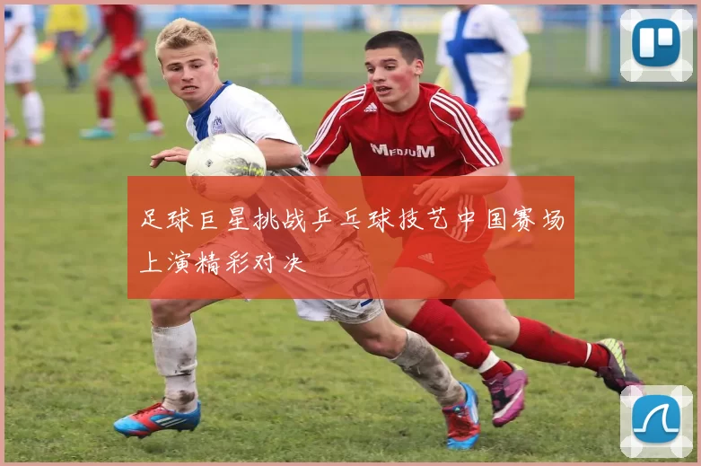 足球巨星挑战乒乓球技艺中国赛场上演精彩对决