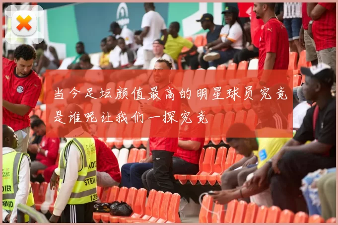 当今足坛颜值最高的明星球员究竟是谁呢让我们一探究竟