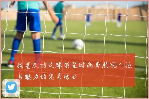 我喜欢的足球明星时尚秀展现个性与魅力的完美结合