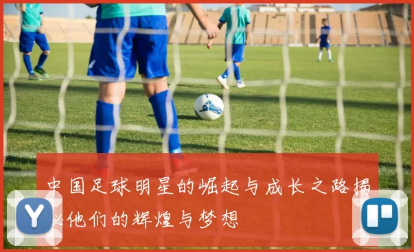 中国足球明星的崛起与成长之路揭秘他们的辉煌与梦想