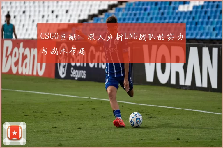 CSGO巨献：深入分析LNG战队的实力与战术布局