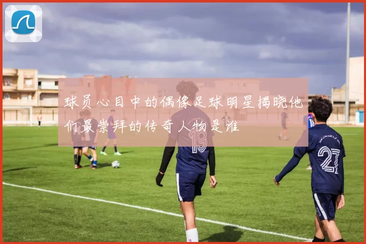 球员心目中的偶像足球明星揭晓他们最崇拜的传奇人物是谁