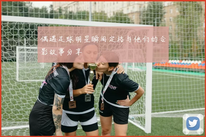 偶遇足球明星瞬间定格与他们的合影故事分享