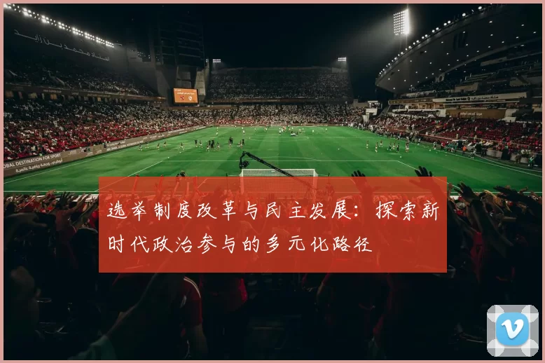 选举制度改革与民主发展：探索新时代政治参与的多元化路径