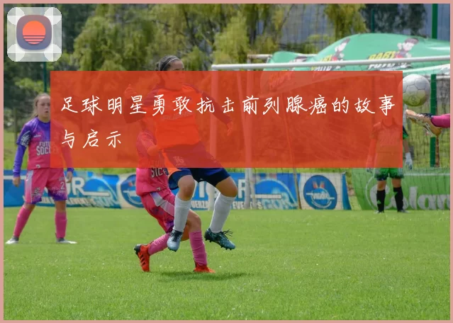 足球明星勇敢抗击前列腺癌的故事与启示
