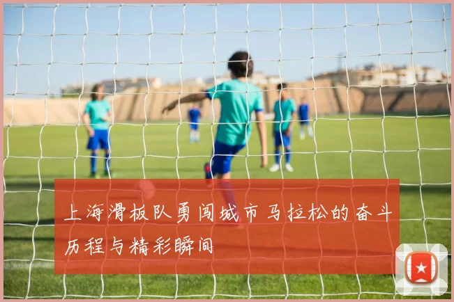 上海滑板队勇闯城市马拉松的奋斗历程与精彩瞬间