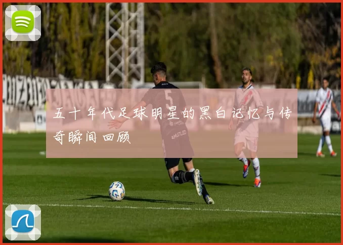 五十年代足球明星的黑白记忆与传奇瞬间回顾