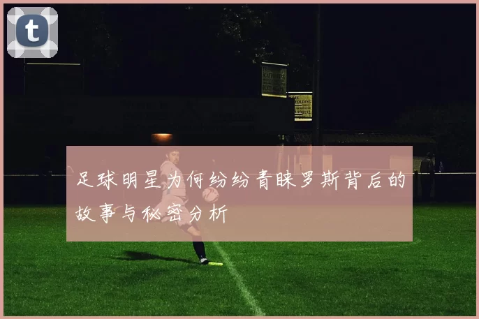 足球明星为何纷纷青睐罗斯背后的故事与秘密分析