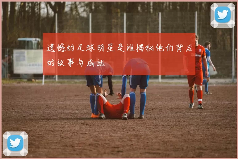 遗憾的足球明星是谁揭秘他们背后的故事与成就