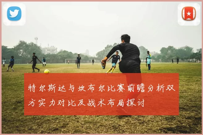 特尔斯达与坎布尔比赛前瞻分析双方实力对比及战术布局探讨