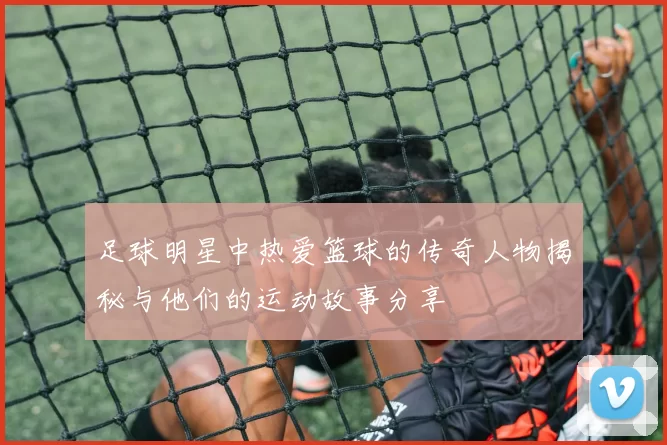 足球明星中热爱篮球的传奇人物揭秘与他们的运动故事分享